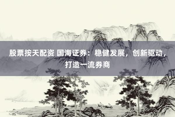 股票按天配资 国海证券：稳健发展，创新驱动，打造一流券商