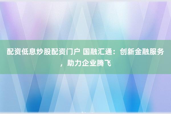 配资低息炒股配资门户 国融汇通：创新金融服务，助力企业腾飞