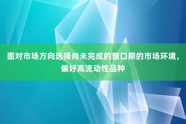 面对市场方向选择尚未完成的窗口期的市场环境，偏好高流动性品种