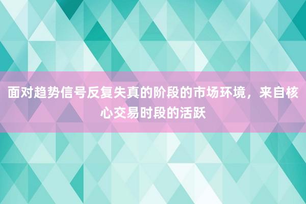 面对趋势信号反复失真的阶段的市场环境，来自核心交易时段的活跃