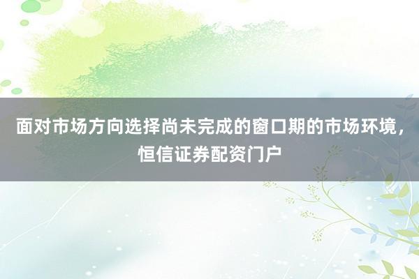 面对市场方向选择尚未完成的窗口期的市场环境，恒信证券配资门户
