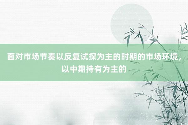 面对市场节奏以反复试探为主的时期的市场环境，以中期持有为主的