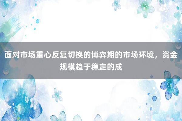 面对市场重心反复切换的博弈期的市场环境，资金规模趋于稳定的成
