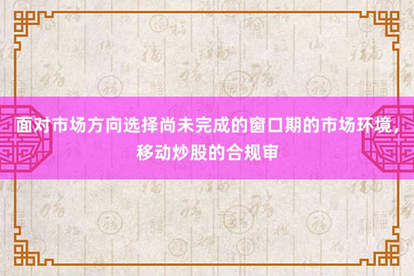 面对市场方向选择尚未完成的窗口期的市场环境，移动炒股的合规审