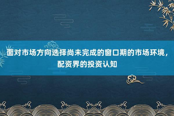 面对市场方向选择尚未完成的窗口期的市场环境，配资界的投资认知