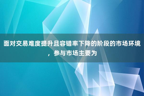 面对交易难度提升且容错率下降的阶段的市场环境，参与市场主要为