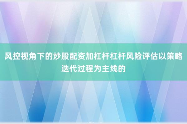 风控视角下的炒股配资加杠杆杠杆风险评估以策略迭代过程为主线的